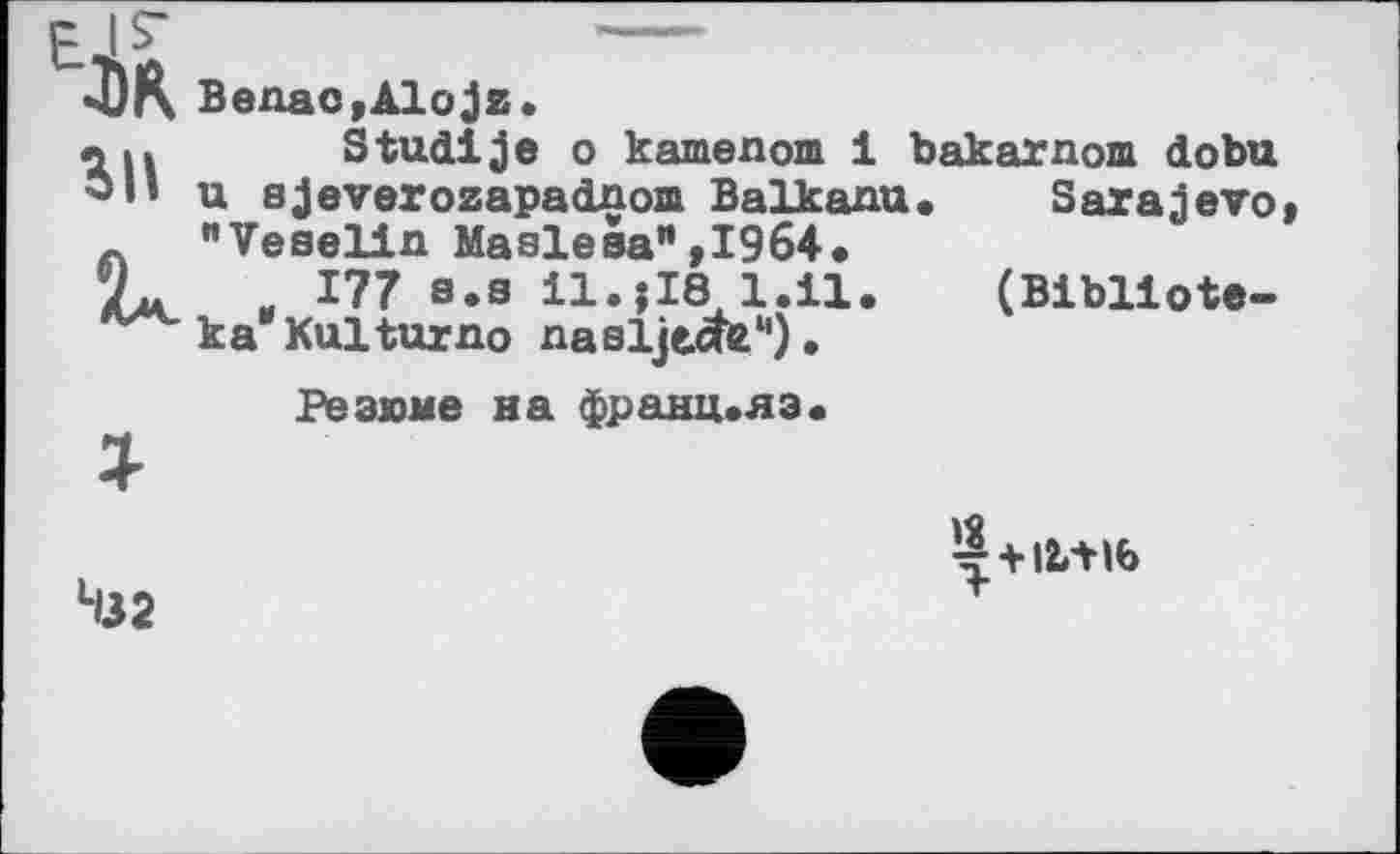 ﻿IS	----
4)K Benac,Alojz.
л ц Studije о kamenom 1 bakarnom dobu u sjeverozapadnom Balkanu. Sarajevo, "Veselin Maslesa”,1964.
Zu „ 177 s.s 11.?18 1.il. (Bibllote-k a Kultur no nasljtcte1').
Резюме на франц.яэ«
§+І!ЛІ6
Чзг	1